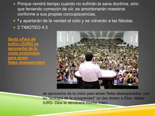  Porque vendrá tiempo cuando no sufrirán la sana doctrina, sino
      que teniendo comezón de oír, se amontonarán maestros
      conforme a sus propias concupiscencias,
     4y   apartarán de la verdad el oído y se volverán a las fábulas.
   2 TIMOTEO 4:3


Secta «Pare de
sufrir» (IURD) se
aprovecha de la
crisis económica
para atraer
fieles desesperados




                     se aprovecha de la crisis para atraer fieles desesperados, con
                     su “teología de la prosperidad” (si das dinero a Dios –léase
                     IURD- Dios te devolverá mucho más).
 