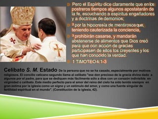 Pero el Espíritu dice claramente que enlos
postreros tiempos algunos apostatarán de
la fe, escuchando a espíritus engañadores
y a doctrinas de demonios;
2 por la hipocresía de mentirososque,
teniendo cauterizada la conciencia,
3 prohibirán casarse, y mandarán
abstenerse de alimentos que Dios creó
para que con acción de gracias
participasen de ellos los creyentes y los
que han conocido la verdad.
1 TIMOTEO4:1-3
Celibato S. M. Estado De la persona que no se ha casado, especialmente por motivos
religiosos. El concilio vaticano segundo llama al celibato "ese don precioso de la gracia divina dado a
algunos por el padre, para que se dediquen más fácilmente sólo a dios con un corazón indivisible en
virginidad o celibato. Este medio perfecto para el amor del reino del cielo ha sido tenido siempre en
gran estima por la iglesia como un signo y un estímulo del amor, y como una fuente singular de
fertilidad espiritual en el mundo". (Constitución de la iglesia, 42).
 