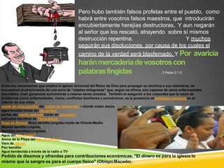 Pero hubo también falsos profetas entre el pueblo, como
habrá entre vosotros falsos maestros, que introducirán
encubiertamente herejías destructoras, Y aun negarán
al señor que los rescató, atrayendo sobre sí mismos
destrucción repentina. Y muchos
seguirán sus disoluciones, por causa de los cuales el
camino de la verdad será blasfemado, Y Por avaricia
haránmercaderíadevosotroscon
palabrasfingidas 2 Pedro 2:1-3
Entre los mecanismos que emplea la Iglesia Universal del Reino de Dios para propagar su doctrina a sus miembros, se
encuentran el ofrecimiento de una serie de “objetos milagrosos” que, según se afirma, son capaces de sanar enfermedades
incurables, traer ganancias económicas o retener seres amados.1 También le aseguran a los creyentes que la razón de
problemas como enfermedades, vicios, conflictos familiares o económicos, es la presencia deentidades malignas en el
interior de sus vidas.1
aceite de olivo bendito del huerto de Getsemaní —donde oraba Jesús.
agua bendita traída del río Jordán1
partes del manto sagrado traído de Jerusalén1
pañuelos benditos de Tierra Santa1
Rosa de Sharon Rosa bendita (ungida) traída de OrienteMedio.1
Alianza bendita (ungida)5
Semillas benditas(ungidas)5
Agua del Río Jordán5
Arena de la Playa del Mar de Galilea5
Vara de Jacob5
Pan bendito5
Agua bendecida a través de la radio o TV5
Pedido de diezmos y ofrendas para contribuciones económicas. "El dinero es para la iglesia lo
mismo que la sangre es para el cuerpo físico" (ObispoMacedo).5
 