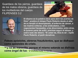 como ángel de luz. 2 CORINTIOS 11:13-14
Guardaos de los perros, guardaos
de los malos obreros, guardaos de
los mutiladores del cuerpo.
FILIPENSES 3:2
El diezmo es la palabra clave para abrir las puertas de
Dios”, predica el obispo Paulo Roberto desde el altar
de su templo al desempleado, al enfermo de cáncer, a
las madres solteras, a los endeudados, a los
negociantes fracasados, a los divorciados, entre otros.
Si quieren parar de sufrir, precisan seguir al obispo, y
sobre todo dar dinero. “Si usted da, Dios le da”, repite
Paulo Roberto, al pedir donativos.
Falsos apóstoles, obreros fraudulentos, que se disfrazan
como apóstoles de cristo.
14 y no es maravilla, porque el mismo satanás se disfraza
 