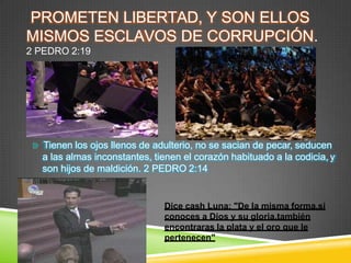 PROMETEN LIBERTAD, Y SON ELLOS
MISMOS ESCLAVOS DE CORRUPCIÓN.
2 PEDRO 2:19
Tienen los ojos llenos de adulterio, no se sacian de pecar, seducen
a las almas inconstantes, tienen el corazón habituado a la codicia, y
son hijos de maldición. 2 PEDRO 2:14
Dice cash Luna: "De la misma forma,si
conoces a Dios y su gloria,también
encontraras la plata y el oro que le
pertenecen"
 