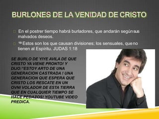BURLONES DE LA VENIDAD DE CRISTO
En el postrer tiempo habrá burladores, que andarán segúnsus
malvados deseos.
19 Estos son los que causan divisiones; los sensuales, queno
tienen al Espíritu. JUDAS 1:18
SE BURLO DE YIYE AVILA DE QUE
CRISTO YA VIENE PRONTO! Y
DIJO:“ESTOY ARTO DE UNA
GENERACION CASTRADA ! UNA
GENERACION QUE ESPERA QUE
CRISTO LOS RESCATE EN UN
OVNI VOLADOR DE ESTA TIERRA
QUE EN CUALQUIER TIEMPO SE
HACE PEDAZOS! YOUTUBE VIDEO
PREDICA.
 