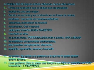 Palabra fiel: Si alguno anhela obispado, buena obradesea.
1. 2 Pero es necesario que el obispo sea irreprensible-
2. marido de una sola mujer-
3. Sobrio- se controla y es moderada en su forma de actuar,
4. prudente, que actúa de manera cuidadosa
5. decoroso, merecedor de respeto
6. hospedador, Que hospeda
7. apto para enseñar;BUEN MAESTRO
8. 3 no dado al vino,
9. no pendenciero, PERSONA aficionada a pelear, reñir odiscutir
10. no codicioso de ganancias deshonestas,
11. sino amable, complaciente, afectuoso
12. apacible, agradable, sereno y tranquilo
13. no avaro; Se aplica a la persona a la que no le gusta gastar
dinero. tacaño.
14.4 que gobierne bien su casa, que tenga a sus hijos en sujeción con toda
honestidad. 1 TIMOTEO 3
 