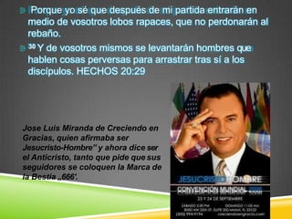 Porque yo sé que después de mi partida entrarán en
medio de vosotros lobos rapaces, que no perdonarán al
rebaño.
30 Y de vosotros mismos se levantarán hombres que
hablen cosas perversas para arrastrar tras sí a los
discípulos. HECHOS 20:29
Jose Luis Miranda de Creciendo en
Gracias, quien afirmaba ser
Jesucristo-Hombre‟ y ahora dice ser
el Anticristo, tanto que pide que sus
seguidores se coloquen la Marca de
la Bestia „666′.
 