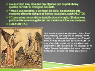 No que haya otro, sino que hay algunos que os perturbany
quieren pervertir el evangelio de Cristo.
8 Mas si aun nosotros, o un ángel del cielo, os anunciare otro
evangelio diferente del que os hemos anunciado, sea MALDITO!.
9 Como antes hemos dicho, también ahora lo repito: Si alguno os
predica diferente evangelio del que habéis recibido, sea anatema.
GALATAS 1:7-8
Una noche, estando yo dormido, vino el ángel
Yibril (Gabriel) con un paño de preciosa seda
bordado en el que había algo escrito. El ángel
Yibril me hizo mirarle y me dijo en voz alta. Tu
eres el enviado y se te otorga autoridad para
diseminar el conocimiento de los Secretos de la
Divina Presencia de Dios a los seres humanos,
tanto por medios físicos como espirituales.
 