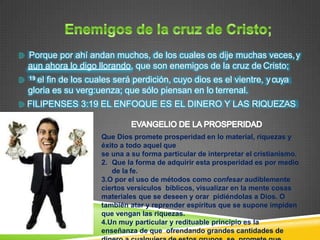 Porque por ahí andan muchos, de los cuales os dije muchas veces,y
aun ahora lo digo llorando, que son enemigos de la cruz de Cristo;
19 el fin de los cuales será perdición, cuyo dios es el vientre, ycuya
gloria es su verg:uenza; que sólo piensan en lo terrenal.
FILIPENSES 3:19 EL ENFOQUE ES EL DINERO Y LAS RIQUEZAS
Que Dios promete prosperidad en lo material, riquezas y
éxito a todo aquel que
se una a su forma particular de interpretar el cristianismo.
2. Que la forma de adquirir esta prosperidad es por medio
de la fe.
3.O por el uso de métodos como confesar audiblemente
ciertos versículos bíblicos, visualizar en la mente cosas
materiales que se deseen y orar pidiéndolas a Dios. O
también atar y reprender espíritus que se supone impiden
que vengan las riquezas.
4.Un muy particular y redituable principio es la
enseñanza de que ofrendando grandes cantidades de
 