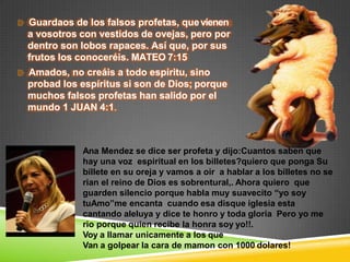 Guardaos de los falsos profetas, quevienen
a vosotros con vestidos de ovejas, pero por
dentro son lobos rapaces. Así que, por sus
frutos los conoceréis. MATEO 7:15
Amados, no creáis a todo espíritu, sino
probad los espíritus si son de Dios; porque
muchos falsos profetas han salido por el
mundo 1 JUAN 4:1.
Ana Mendez se dice ser profeta y dijo:Cuantos saben que
hay una voz espiritual en los billetes?quiero que ponga Su
billete en su oreja y vamos a oir a hablar a los billetes no se
rian el reino de Dios es sobrentural,. Ahora quiero que
guarden silencio porque habla muy suavecito “yo soy
tuAmo”me encanta cuando esa disque iglesia esta
cantando aleluya y dice te honro y toda gloria Pero yo me
rio porque quien recibe la honra soy yo!!.
Voy a llamar unicamente a los que
Van a golpear la cara de mamon con 1000 dolares!
 