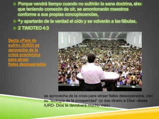 Porque vendrá tiempo cuando no sufrirán la sana doctrina,sino
que teniendo comezón de oír, se amontonarán maestros
conforme a sus propias concupiscencias,
se aprovecha de la crisis para atraer fieles desesperados, con
su “teología de la prosperidad” (si das dinero a Dios –léase
IURD- Dios te devolverá mucho más).
4 y apartarán de la verdad el oído y se volverán a lasfábulas.
2 TIMOTEO4:3
Secta «Pare de
sufrir» (IURD) se
aprovecha de la
crisis económica
para atraer
fieles desesperados
 