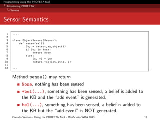 Programming using the PROFETA tool
Introducing PROFETA
Sensors

Sensor Semantics
1
2
3
4
5
6
7
8
9
10
11
12

....
class ObjectSensor ( Sensor ):
def sense ( self ):
Obj = detect_an_object ()
if Obj is None :
return None
else :
(x , y ) = Obj
return + object_at (x , y )
...

Method sense() may return
None, nothing has been sensed
+bel(...), something has been sensed, a belief is added to
the KB and the “add event” is generated.
bel(...), something has been sensed, a belief is added to
the KB but the “add event” is NOT generated.
Corrado Santoro - Using the PROFETA Tool - MiniScuola WOA 2013

15

 