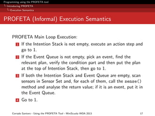 Programming using the PROFETA tool
Introducing PROFETA
Execution Semantics

PROFETA (Informal) Execution Semantics
PROFETA Main Loop Execution:
1

If the Intention Stack is not empty, execute an action step and
go to 1.

2

If the Event Queue is not empty, pick an event, ﬁnd the
relevant plan, verify the condition part and then put the plan
at the top of Intention Stack, then go to 1.

3

If both the Intention Stack and Event Queue are empty, scan
sensors in Sensor Set and, for each of them, call the sense()
method and analyse the return value; if it is an event, put it in
the Event Queue.

4

Go to 1.

Corrado Santoro - Using the PROFETA Tool - MiniScuola WOA 2013

17

 