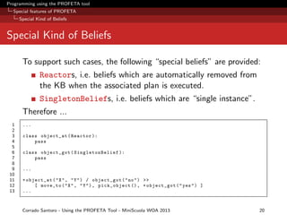 Programming using the PROFETA tool
Special features of PROFETA
Special Kind of Beliefs

Special Kind of Beliefs
To support such cases, the following “special beliefs” are provided:
Reactors, i.e. beliefs which are automatically removed from
the KB when the associated plan is executed.
SingletonBeliefs, i.e. beliefs which are “single instance”.
Therefore ...
1
2
3
4
5
6
7
8
9
10
11
12
13

...
class object_at ( Reactor ):
pass
class object_got ( SingletonBelief ):
pass
...
+ object_at ( " X " , " Y " ) / object_got ( " no " ) >>
[ move_to ( " X " , " Y " ) , pick_object () , + object_got ( " yes " ) ]
...

Corrado Santoro - Using the PROFETA Tool - MiniScuola WOA 2013

20

 