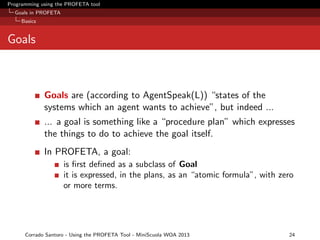 Programming using the PROFETA tool
Goals in PROFETA
Basics

Goals

Goals are (according to AgentSpeak(L)) “states of the
systems which an agent wants to achieve”, but indeed ...
... a goal is something like a “procedure plan” which expresses
the things to do to achieve the goal itself.
In PROFETA, a goal:
is ﬁrst deﬁned as a subclass of Goal
it is expressed, in the plans, as an “atomic formula”, with zero
or more terms.

Corrado Santoro - Using the PROFETA Tool - MiniScuola WOA 2013

24

 