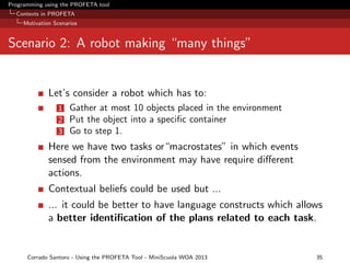 Programming using the PROFETA tool
Contexts in PROFETA
Motivation Scenarios

Scenario 2: A robot making “many things”

Let’s consider a robot which has to:
1
2
3

Gather at most 10 objects placed in the environment
Put the object into a speciﬁc container
Go to step 1.

Here we have two tasks or“macrostates” in which events
sensed from the environment may have require diﬀerent
actions.
Contextual beliefs could be used but ...
... it could be better to have language constructs which allows
a better identiﬁcation of the plans related to each task.

Corrado Santoro - Using the PROFETA Tool - MiniScuola WOA 2013

35

 