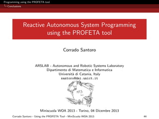 Programming using the PROFETA tool
Conclusions

Reactive Autonomous System Programming
using the PROFETA tool
Corrado Santoro

ARSLAB - Autonomous and Robotic Systems Laboratory
Dipartimento di Matematica e Informatica
Universit` di Catania, Italy
a
santoro@dmi.unict.it

Miniscuola WOA 2013 - Torino, 04 Dicembre 2013
Corrado Santoro - Using the PROFETA Tool - MiniScuola WOA 2013

44

 