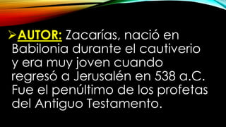 AUTOR: Zacarías, nació en
Babilonia durante el cautiverio
y era muy joven cuando
regresó a Jerusalén en 538 a.C.
Fue el penúltimo de los profetas
del Antiguo Testamento.
 