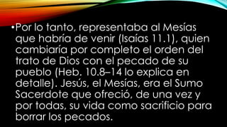 •Por lo tanto, representaba al Mesías
que habría de venir (Isaías 11.1), quien
cambiaría por completo el orden del
trato de Dios con el pecado de su
pueblo (Heb. 10.8–14 lo explica en
detalle). Jesús, el Mesías, era el Sumo
Sacerdote que ofreció, de una vez y
por todas, su vida como sacrificio para
borrar los pecados.
 