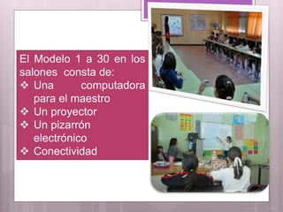 El Modelo 1 a 30 en los
salones consta de:
 Una computadora
para el maestro
 Un proyector
 Un pizarrón
electrónico
 Conectividad
 