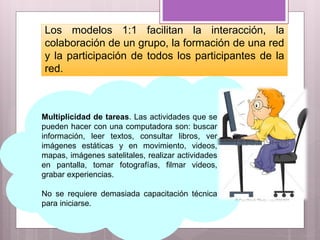 Multiplicidad de tareas. Las actividades que se
pueden hacer con una computadora son: buscar
información, leer textos, consultar libros, ver
imágenes estáticas y en movimiento, videos,
mapas, imágenes satelitales, realizar actividades
en pantalla, tomar fotografías, filmar videos,
grabar experiencias.
No se requiere demasiada capacitación técnica
para iniciarse.
Los modelos 1:1 facilitan la interacción, la
colaboración de un grupo, la formación de una red
y la participación de todos los participantes de la
red.
 