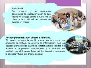 Acceso personalizado, directo e ilimitado.
El usuario se apropia de él, y este funciona como su
ambiente de trabajo, su archivo de información. Con los
equipos portátiles los alumnos tendrán amplia libertad de
acceso a programas, aplicaciones y a Internet, no
mediado por el docente, fuera del ámbito áulico dentro de
la escuela y fuera del ámbito escolar.
Ubicuidad.
Se producen y se consumen
contenidos en cualquier lugar, lo que
facilita el trabajo dentro y fuera de la
clase y la movilidad de puestos de
trabajo en el aula.
 
