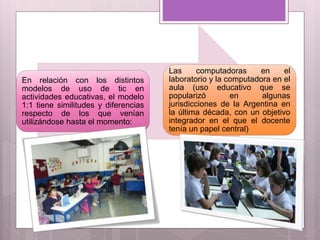 En relación con los distintos
modelos de uso de tic en
actividades educativas, el modelo
1:1 tiene similitudes y diferencias
respecto de los que venían
utilizándose hasta el momento:
Las computadoras en el
laboratorio y la computadora en el
aula (uso educativo que se
popularizó en algunas
jurisdicciones de la Argentina en
la última década, con un objetivo
integrador en el que el docente
tenía un papel central)
 