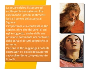 La  doulè  celebra il Signore ed esulta per la sua salvezza. Pur esprimendo i propri sentimenti lascia il centro della scena al Signore. L’importanza e la centralità di Dio appare, oltre che dai verbi di cui egli è soggetto, anche dalla sua posizione dominante nei confronti della serva e di tutti coloro che lo temono. L’azione di Dio raggiunge i potenti oppressori e i piccoli depauperati capovolgendone completamente le sorti. 