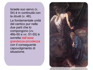 Israele suo servo (v. 54) è in continuità con la  doulè  (v. 48). La fondamentale unità del cantico pur nelle due parti che lo compongono (vv. 46b-50 e vv. 51-55) è sorretta  dall’asse grandezza-piccolezza  con il conseguente capovolgimento di situazione. 