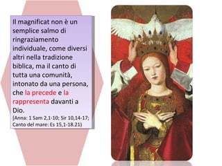 Il magnificat non è un semplice salmo di ringraziamento individuale, come diversi altri nella tradizione biblica, ma il canto di tutta una comunità, intonato da una persona, che  la precede  e  la rappresenta  davanti a Dio. [Anna: 1 Sam 2,1-10; Sir 10,14-17; Canto del mare: Es 15,1-18.21) 