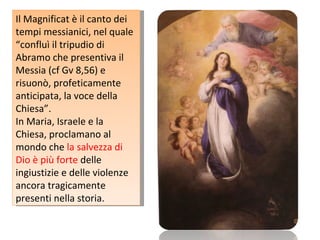 Il Magnificat è il canto dei tempi messianici, nel quale “confluì il tripudio di Abramo che presentiva il Messia (cf Gv 8,56) e risuonò, profeticamente anticipata, la voce della Chiesa”. In Maria, Israele e la Chiesa, proclamano al mondo che  la salvezza di Dio è più forte  delle ingiustizie e delle violenze ancora tragicamente presenti nella storia. 