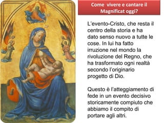 L’evento-Cristo, che resta il centro della storia e ha dato senso nuovo a tutte le cose. In lui ha fatto irruzione nel mondo la rivoluzione del Regno, che ha trasformato ogni realtà secondo l’originario progetto di Dio. Questo è l’atteggiamento di fede in un evento decisivo storicamente compiuto che abbiamo il compito di portare agli altri. Come  vivere e cantare il Magnificat oggi? 