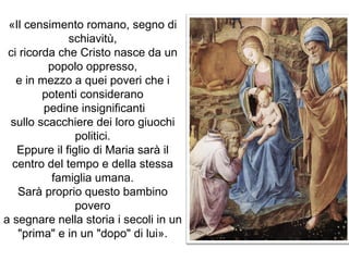 «Il censimento romano, segno di schiavitù, ci ricorda che Cristo nasce da un popolo oppresso, e in mezzo a quei poveri che i potenti considerano pedine insignificanti sullo scacchiere dei loro giuochi politici. Eppure il figlio di Maria sarà il centro del tempo e della stessa famiglia umana. Sarà proprio questo bambino povero a segnare nella storia i secoli in un "prima" e in un "dopo" di lui». 