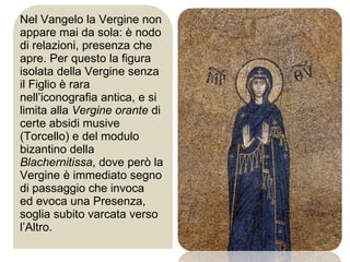 Nel Vangelo la Vergine non appare mai da sola: è nodo di relazioni, presenza che apre. Per questo la figura isolata della Vergine senza il Figlio è rara nell’iconografia antica, e si limita alla  Vergine orante  di certe absidi musive (Torcello) e del modulo bizantino della  Blachernitissa , dove però la Vergine è immediato segno di passaggio che invoca  ed evoca una Presenza, soglia subito varcata verso l’Altro.  