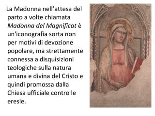 La Madonna nell’attesa del parto a volte chiamata  Madonna del Magnificat  è un'iconografia sorta non per motivi di devozione popolare, ma strettamente connessa a disquisizioni teologiche sulla natura umana e divina del Cristo e quindi promossa dalla Chiesa ufficiale contro le eresie. 