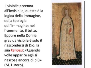 Il visibile accenna all’invisibile, questa è la logica della immagine, della teologia dell’immagine; nel frammento, il tutto. Eppure nella Donna gravida visibile è solo il nascondersi di Dio, la sua  kenosis : «Quando volle apparire egli si nascose ancora di più» (M. Lutero).  