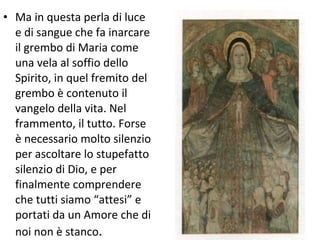 Ma in questa perla di luce e di sangue che fa inarcare il grembo di Maria come una vela al soffio dello Spirito, in quel fremito del grembo è contenuto il vangelo della vita. Nel frammento, il tutto. Forse è necessario molto silenzio per ascoltare lo stupefatto silenzio di Dio, e per finalmente comprendere che tutti siamo “attesi” e portati da un Amore che di noi non è stanco . 