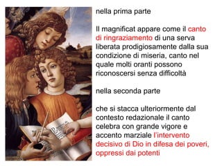 nella prima parte Il magnificat appare come il  canto di ringraziamento  di una serva liberata prodigiosamente dalla sua condizione di miseria, canto nel quale molti oranti possono riconoscersi senza difficoltà nella seconda parte  che si stacca ulteriormente dal contesto redazionale il canto celebra con grande vigore e accento marziale  l’intervento decisivo di Dio in difesa dei poveri, oppressi dai potenti 