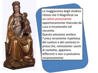 La maggioranza degli studiosi ritiene che il Magnificat sia un  salmo preesistente  opportunamente ritoccato da Luca e incastonato nel racconto. Questa soluzione sembra l’unica veramente rispettosa del cantico e del contesto in prosa che, nonostante i punti di contatto, appaiono differenti e non si postulano reciprocamente 