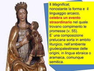 Il  Magnificat, nonostante la forma e  il linguaggio arcaico,  celebra un evento straordinario  nel quale trovano compimento le promesse (v. 55). E’ una composizione prelucana sorta in ambito liturgico, nell’ambiente giudeopalestinese delle origini, in lingua ebraica o aramaica, comunque semitica. 
