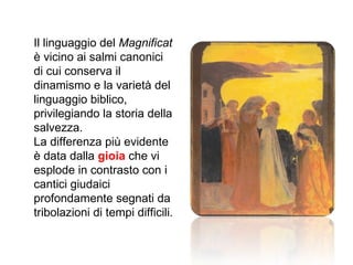 Il linguaggio del  Magnificat  è vicino ai salmi canonici di cui conserva il dinamismo e la varietà del linguaggio biblico, privilegiando la storia della salvezza. La differenza più evidente è data dalla  gioia  che vi esplode in contrasto con i cantici giudaici profondamente segnati da tribolazioni di tempi difficili. 