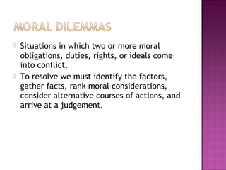  Situations in which two or more moral
obligations, duties, rights, or ideals come
into conflict.
 To resolve we must identify the factors,
gather facts, rank moral considerations,
consider alternative courses of actions, and
arrive at a judgement.
 