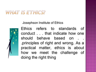 Josephson Institute of Ethics
Ethics refers to standards of
conduct . . . that indicate how one
should behave based on . .
.principles of right and wrong. As a
practical matter, ethics is about
how we meet the challenge of
doing the right thing
 