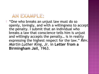  “One who breaks an unjust law must do so
openly, lovingly, and with a willingness to accept
the penalty. I submit that an individual who
breaks a law that conscience tells him is unjust
and willingly accepts the penalty… is in reality
expressing the highest respect for the law.” Rev.
Martin Luther King, Jr. in Letter from a
Birmingham Jail, 1963.
 