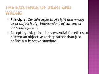  Principle: Certain aspects of right and wrong
exist objectively, independent of culture or
personal opinion.
 Accepting this principle is essential for ethics to
discern an objective reality rather than just
define a subjective standard.
 
