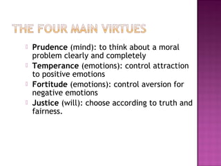  Prudence (mind): to think about a moral
problem clearly and completely
 Temperance (emotions): control attraction
to positive emotions
 Fortitude (emotions): control aversion for
negative emotions
 Justice (will): choose according to truth and
fairness.
 