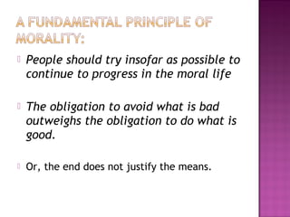 People should try insofar as possible to
continue to progress in the moral life
 The obligation to avoid what is bad
outweighs the obligation to do what is
good.
 Or, the end does not justify the means.
 