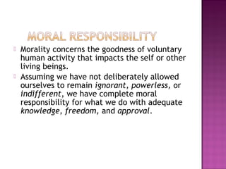  Morality concerns the goodness of voluntary
human activity that impacts the self or other
living beings.
 Assuming we have not deliberately allowed
ourselves to remain ignorant, powerless, or
indifferent, we have complete moral
responsibility for what we do with adequate
knowledge, freedom, and approval.
 