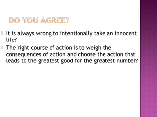  It is always wrong to intentionally take an innocent
life?
 The right course of action is to weigh the
consequences of action and choose the action that
leads to the greatest good for the greatest number?
 