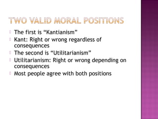  The first is “Kantianism”
 Kant: Right or wrong regardless of
consequences
 The second is “Utilitarianism”
 Utilitarianism: Right or wrong depending on
consequences
 Most people agree with both positions
 