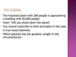  The hijacked plane with 200 people is approaching
a building with 50,000 people
 Vote! Will you shoot down the plane?
 You cannot subscribe to both principles in the case.
 A true moral dilemma
 Which position has the greatest weight in the
circumstances?
 