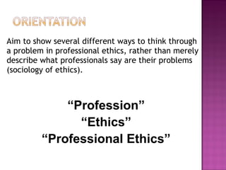 Aim to show several different ways to think through
a problem in professional ethics, rather than merely
describe what professionals say are their problems
(sociology of ethics).
“Profession”
“Ethics”
“Professional Ethics”
 