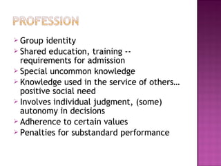  Group identity
 Shared education, training --
requirements for admission
 Special uncommon knowledge
 Knowledge used in the service of others…
positive social need
 Involves individual judgment, (some)
autonomy in decisions
 Adherence to certain values
 Penalties for substandard performance
 